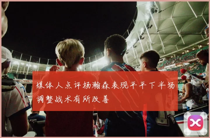 媒体人点评杨瀚森表现平平下半场调整战术有所改善