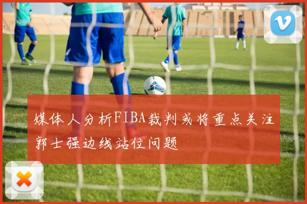 媒体人分析FIBA裁判或将重点关注郭士强边线站位问题