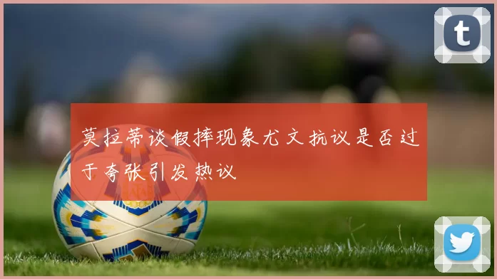 莫拉蒂谈假摔现象尤文抗议是否过于夸张引发热议