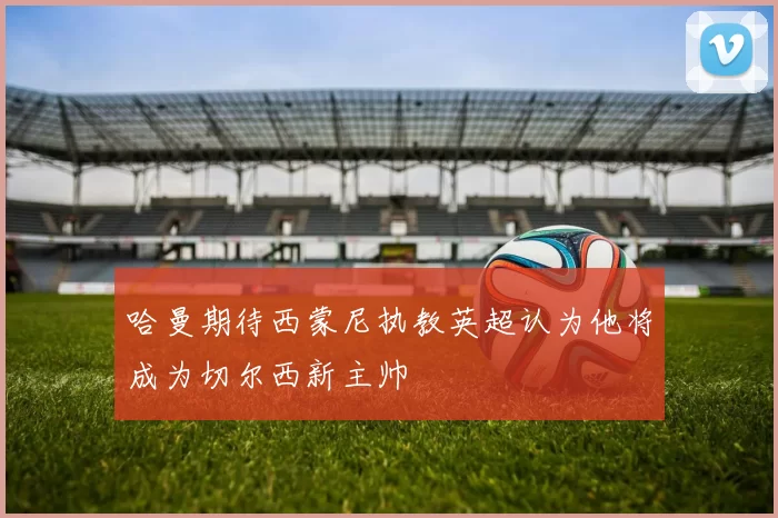 哈曼期待西蒙尼执教英超认为他将成为切尔西新主帅