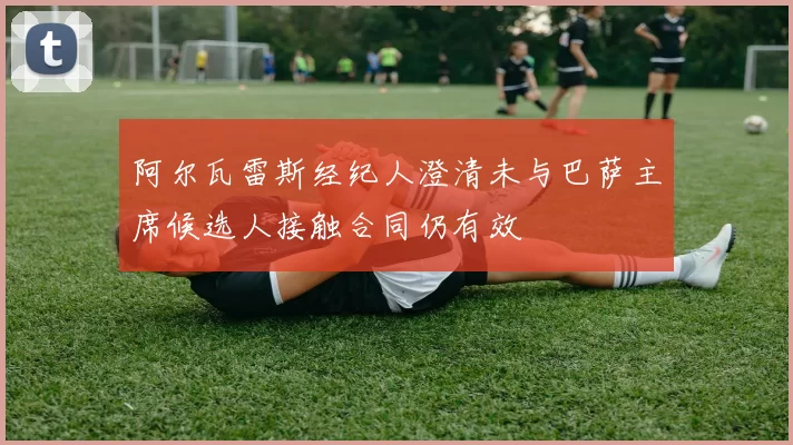 阿尔瓦雷斯经纪人澄清未与巴萨主席候选人接触合同仍有效