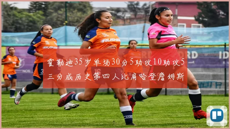 霍勒迪35岁单场30分5助攻10助攻5三分成历史第四人比肩哈登詹姆斯库里