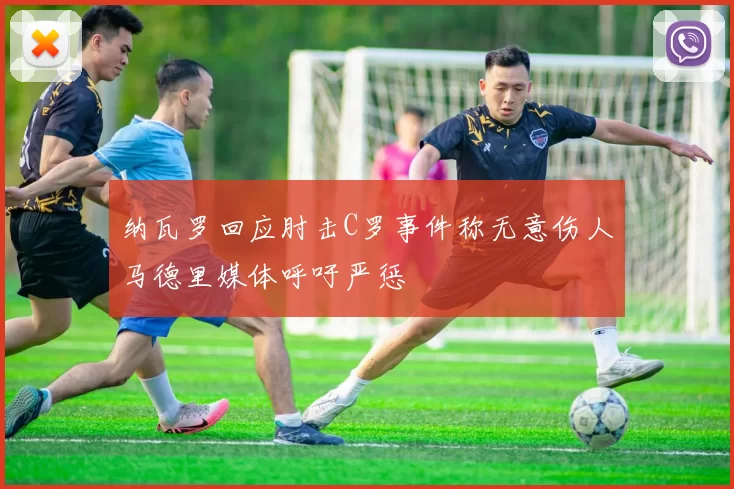 纳瓦罗回应肘击C罗事件称无意伤人马德里媒体呼吁严惩