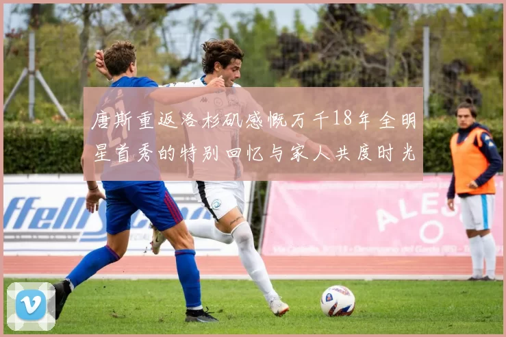唐斯重返洛杉矶感慨万千18年全明星首秀的特别回忆与家人共度时光