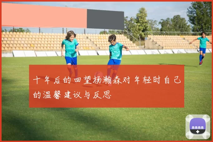 十年后的回望杨瀚森对年轻时自己的温馨建议与反思