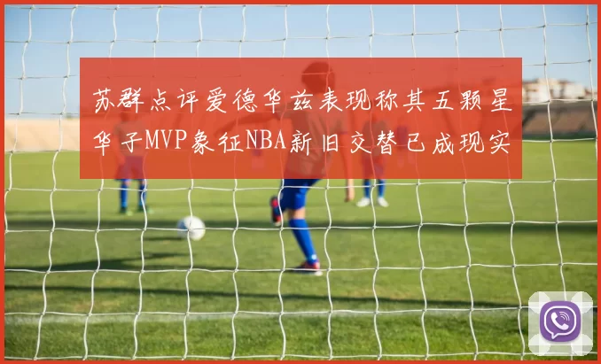 苏群点评爱德华兹表现称其五颗星华子MVP象征NBA新旧交替已成现实