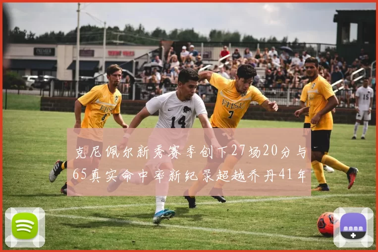 克尼佩尔新秀赛季创下27场20分与65真实命中率新纪录超越乔丹41年历史