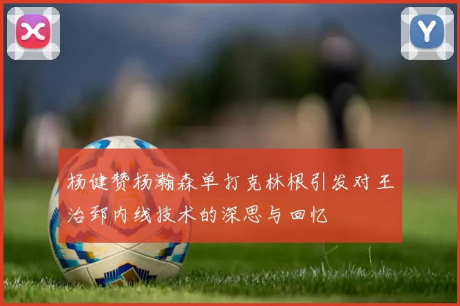 杨健赞杨瀚森单打克林根引发对王治郅内线技术的深思与回忆