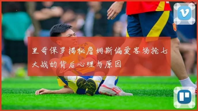 里奇保罗揭秘詹姆斯偏爱客场抢七大战的背后心理与原因