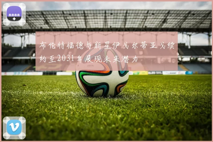 布伦特福德与新星伊戈尔蒂亚戈续约至2031年展现未来潜力