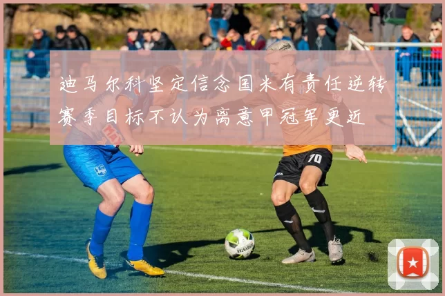 迪马尔科坚定信念国米有责任逆转赛季目标不认为离意甲冠军更近