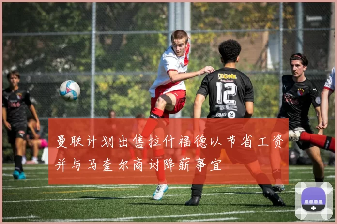 曼联计划出售拉什福德以节省工资并与马奎尔商讨降薪事宜