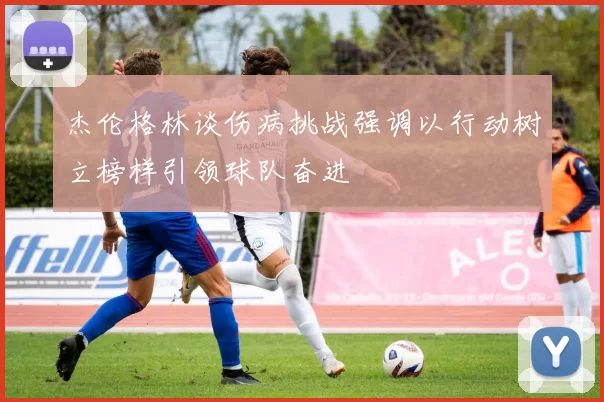 杰伦格林谈伤病挑战强调以行动树立榜样引领球队奋进