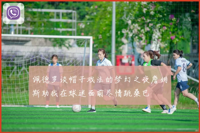 佩德罗谈帽子戏法的梦幻之夜詹姆斯助我在球迷面前尽情跳桑巴