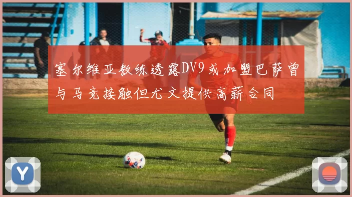 塞尔维亚教练透露DV9或加盟巴萨曾与马竞接触但尤文提供高薪合同