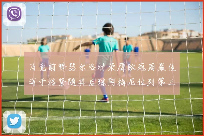 马竞前锋瑟尔洛特荣膺欧冠周最佳海于格紧随其后琼阿梅尼位列第三