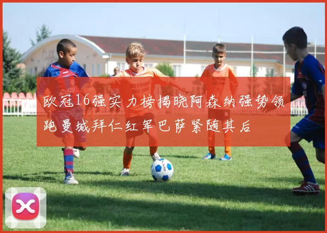 欧冠16强实力榜揭晓阿森纳强势领跑曼城拜仁红军巴萨紧随其后